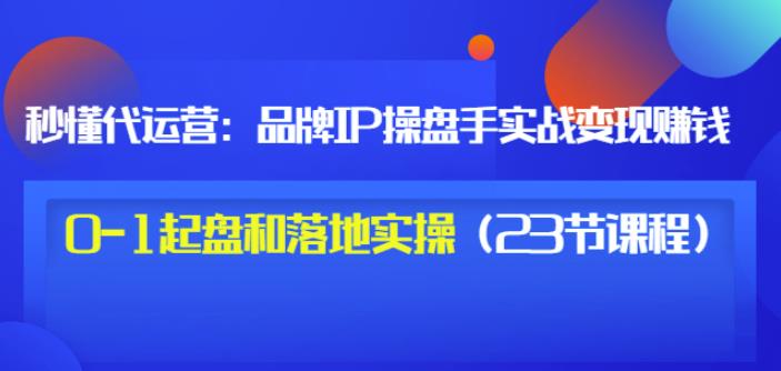 秒懂代运营：品牌IP操盘手实战赚钱，0-1起盘和落地实操（23节课程）价值199-天天资源网