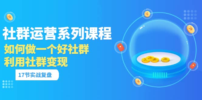 「社群运营系列课程」如何做一个好社群，利用社群变现（17节实战复盘）-天天资源网