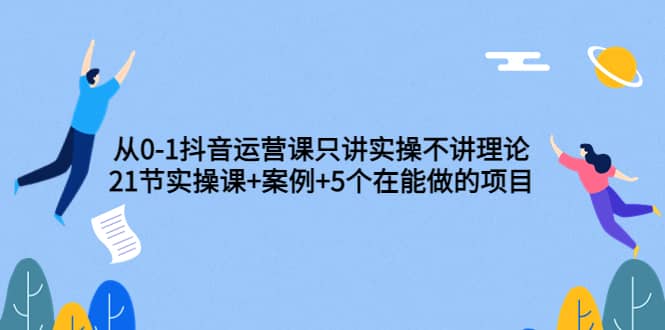 从0-1抖音运营课只讲实操不讲理论：21节实操课 案例 5个在能做的项目-天天资源网