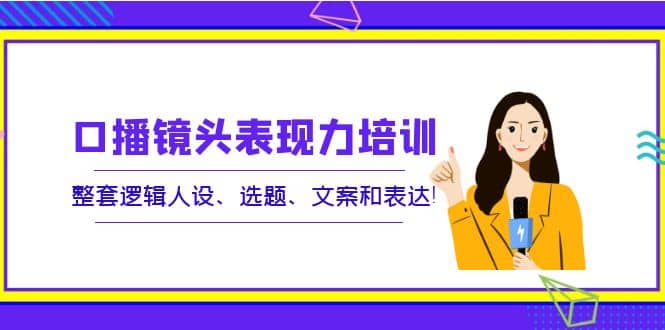 口播镜头表现力培训：整套逻辑人设、选题、文案和表达-天天资源网