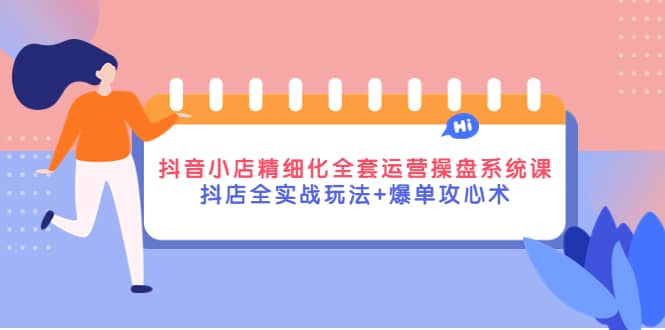 抖音小店精细化全套运营操盘系统课，抖店全实战玩法 爆单攻心术-天天资源网