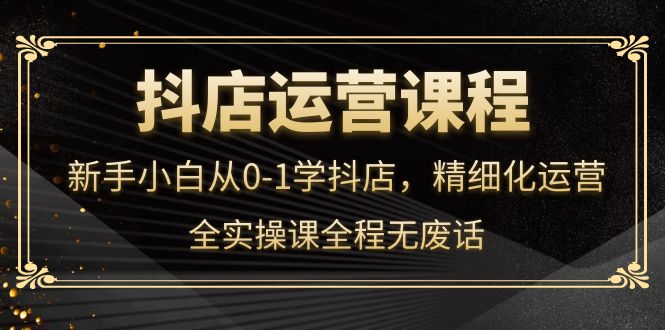 抖店运营，新手小白从0-1学抖店，精细化运营，全实操课全程无废话-天天资源网