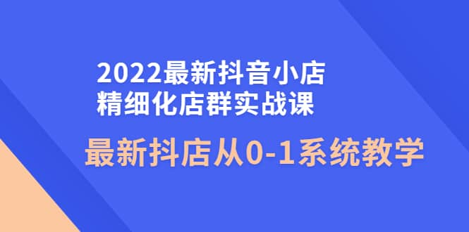 2022最新抖音小店精细化店群实战课，最新抖店从0-1系统教学-天天资源网