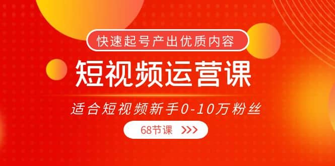 短视频运营课，适合短视频新手0-10万粉丝，快速起号产出优质内容（68节课）-天天资源网