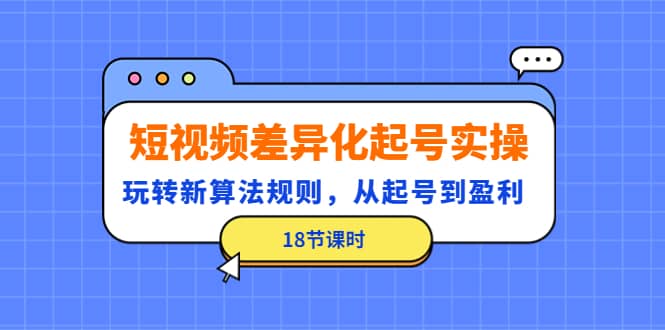 短视频差异化起号实操，玩转新算法规则，从起号到盈利（18节课时）-天天资源网