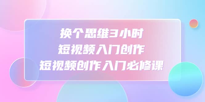 换个思维3小时短视频入门创作，短视频创作入门必修课-天天资源网