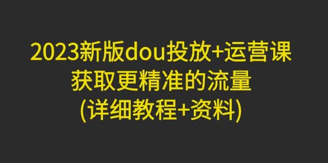 2023新版dou投放 运营课：获取更精准的流量(详细教程 资料)无水印-天天资源网