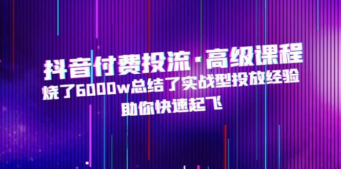 抖音付费投流·高级课程，烧了6000w总结了实战型投放经验，助你快速起飞-天天资源网