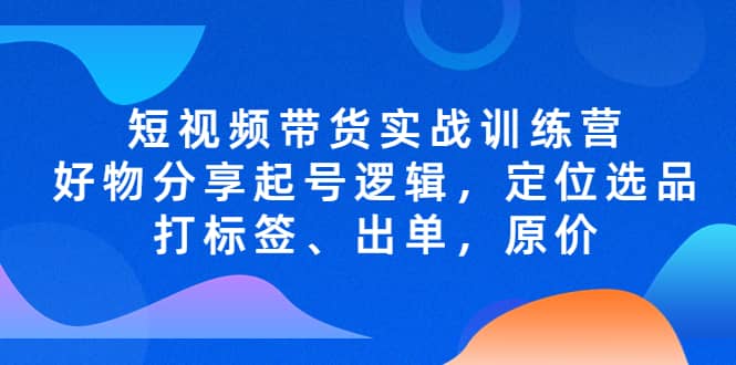 短视频带货实战训练营，好物分享起号逻辑，定位选品打标签、出单，原价-天天资源网