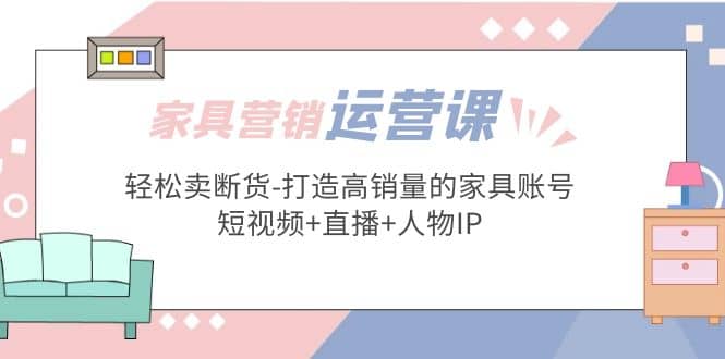 家具营销·运营实战 轻松卖断货-打造高销量的家具账号(短视频 直播 人物IP)-天天资源网