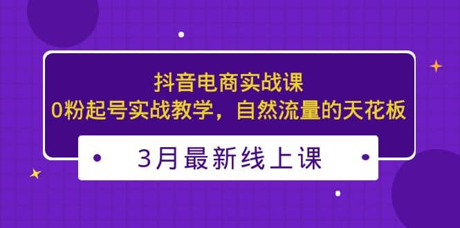 3月最新抖音电商实战课：0粉起号实战教学，自然流量的天花板-天天资源网