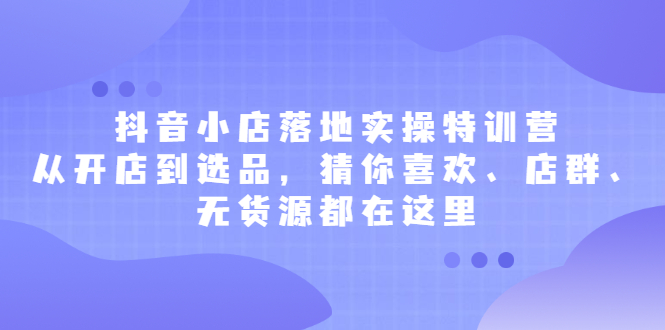 抖音小店落地实操特训营，从开店到选品，猜你喜欢、店群、无货源都在这里-天天资源网