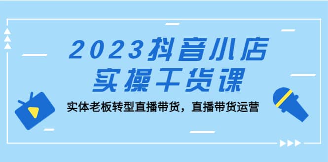 2023抖音小店实操干货课：实体老板转型直播带货，直播带货运营-天天资源网