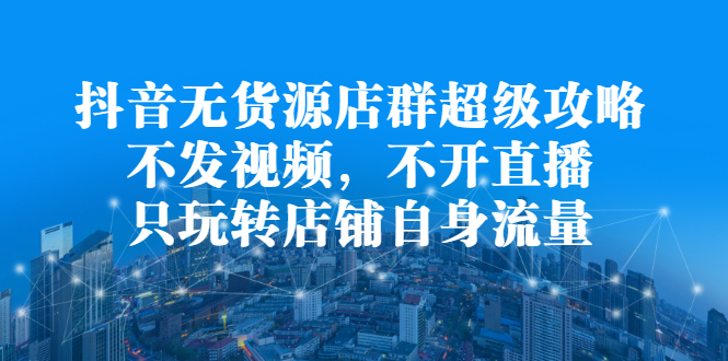 抖音无货源店群超级攻略：不发视频，不开直播，只玩转店铺自身流量-天天资源网