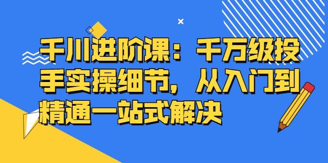 千川进阶课：千川投放细节实操，从入门到精通一站式解决-天天资源网