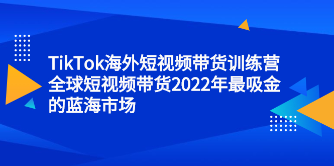 TikTok海外短视频带货训练营，全球短视频带货2022年最吸金的蓝海市场-天天资源网