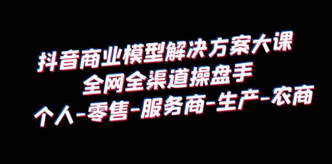 抖音商业 模型解决方案大课 全网全渠道操盘手 个人-零售-服务商-生产-农商-天天资源网