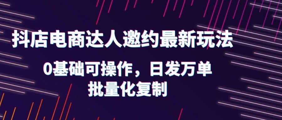 抖店电商达人邀约最新玩法，0基础可操作，日发万单，批量化复制-天天资源网