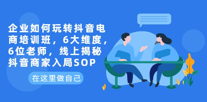 企业如何玩转抖音电商培训班，6大维度，6位老师，线上揭秘抖音商家入局SOP-天天资源网