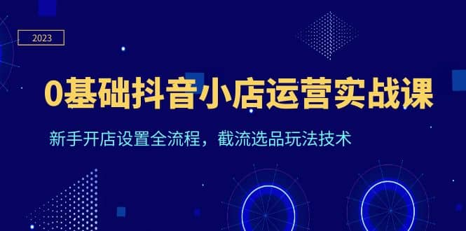 0基础抖音小店运营实战课，新手开店设置全流程，截流选品玩法技术-天天资源网