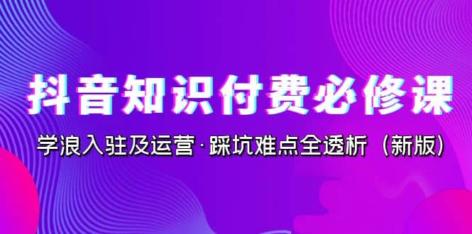 抖音·知识付费·必修课，学浪入驻及运营·踩坑难点全透析（2023新版）-天天资源网