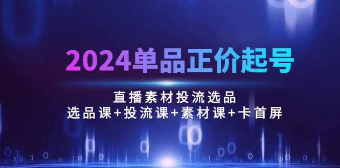 2024单品正价起号，直播素材投流选品：选品课+投流课+素材课+卡首屏/100节-天天资源网