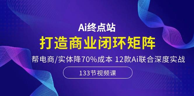 Ai终点站，打造商业闭环矩阵，帮电商/实体降70%成本，12款Ai联合深度实战-天天资源网