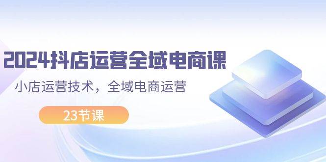 2024抖店运营-全域电商课，小店运营技术，全域电商运营（23节课）-天天资源网