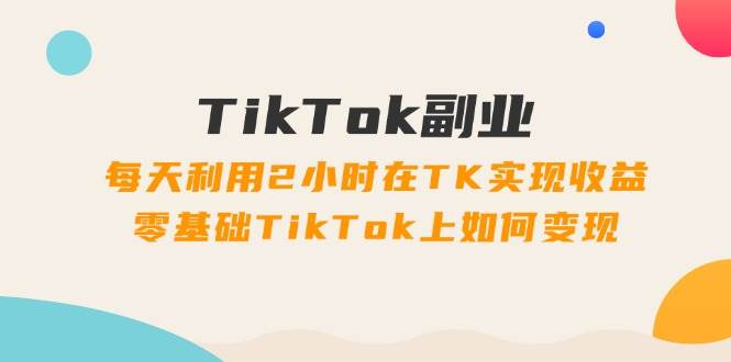 TikTok副业：每天利用2小时在TK实现收益，零基础TikTok上如何变现，34节程-天天资源网