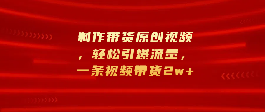 制作带货原创视频，轻松引爆流量，一条视频带货2w+-天天资源网